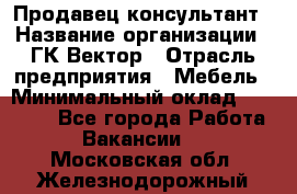Продавец-консультант › Название организации ­ ГК Вектор › Отрасль предприятия ­ Мебель › Минимальный оклад ­ 15 000 - Все города Работа » Вакансии   . Московская обл.,Железнодорожный г.